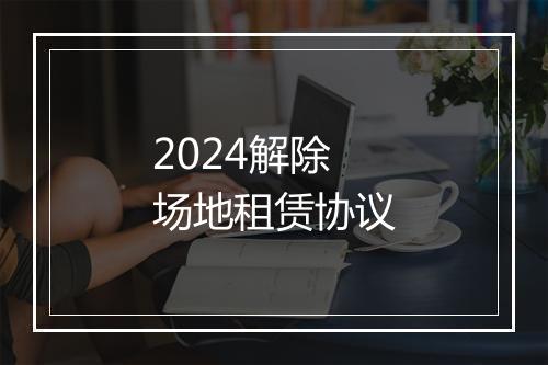 2024解除场地租赁协议