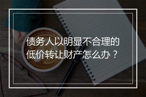 债务人以明显不合理的低价转让财产怎么办？