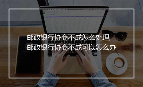 邮政银行协商不成怎么处理,邮政银行协商不成可以怎么办