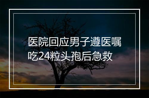 医院回应男子遵医嘱吃24粒头孢后急救