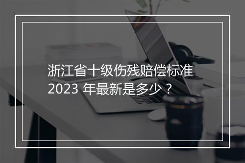 浙江省十级伤残赔偿标准 2023 年最新是多少？