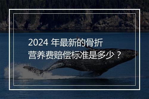 2024 年最新的骨折营养费赔偿标准是多少？