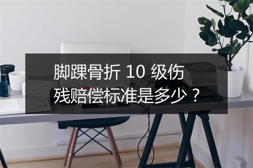 脚踝骨折 10 级伤残赔偿标准是多少？