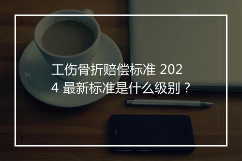工伤骨折赔偿标准 2024 最新标准是什么级别？