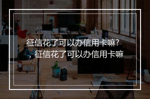 征信花了可以办信用卡嘛?，征信花了可以办信用卡嘛