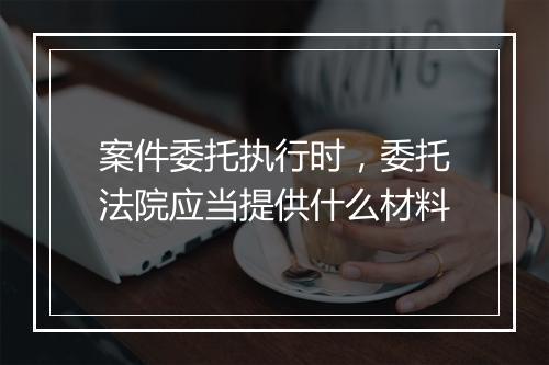 案件委托执行时，委托法院应当提供什么材料