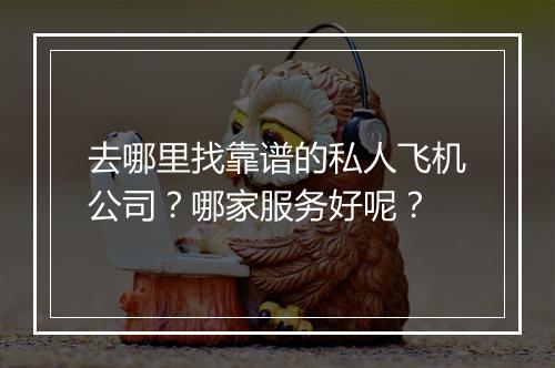 去哪里找靠谱的私人飞机公司？哪家服务好呢？