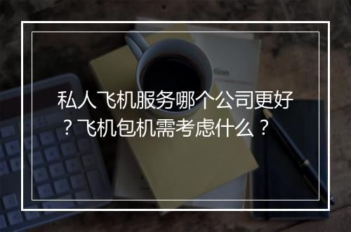 私人飞机服务哪个公司更好？飞机包机需考虑什么？