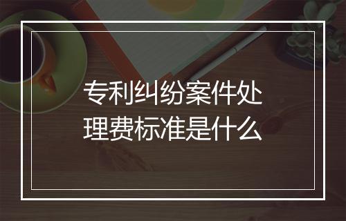 专利纠纷案件处理费标准是什么