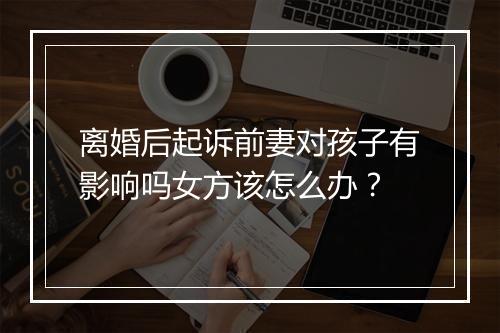 离婚后起诉前妻对孩子有影响吗女方该怎么办？