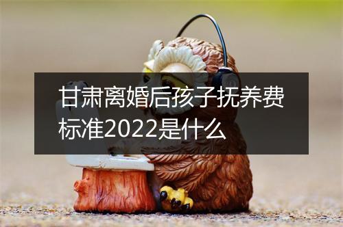甘肃离婚后孩子抚养费标准2022是什么