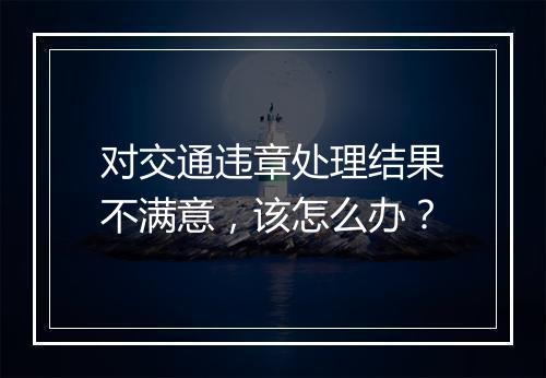 对交通违章处理结果不满意，该怎么办？