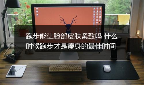 跑步能让脸部皮肤紧致吗 什么时候跑步才是瘦身的最佳时间